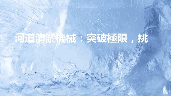 河道清淤機械：突破極限，挑戰(zhàn)淤泥巨獸！